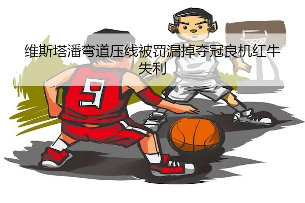 维斯塔潘弯道压线被罚漏掉夺冠良机红牛失利